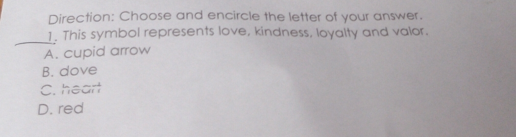 Direction: Choose and encircle the letter of your answer.
_
1. This symbol represents love, kindness, loyalty and valor.
A. cupid arrow
B. dove
C. heart
D. red