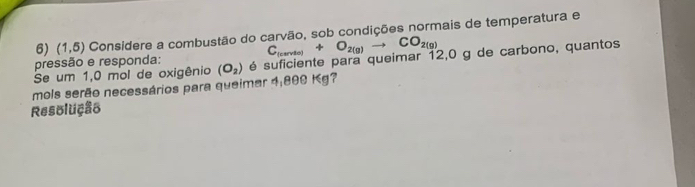 (1,5) Considere a combustão do carvão, sob condições normais de temperatura e
C_(carvio)+O_2(g)to CO_2(g)
pressão e responda: 
mols serão necessários para queimar 4:800 Kg? (O_2) é suficiente para queimar 12,0 g de carbono, quantos 
Se um 1,0 mol de oxigênio 
Resolução