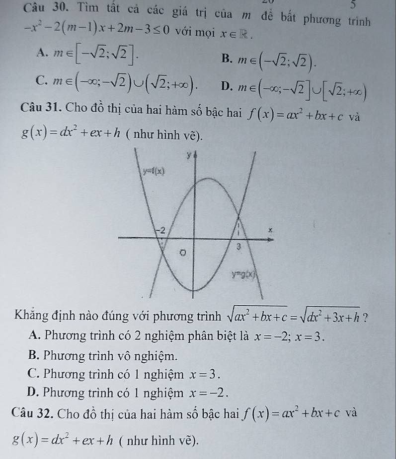 Tìm tất cả các giá trị của m đề bất phương trình
-x^2-2(m-1)x+2m-3≤ 0 với mọi x∈ R.
A. m∈ [-sqrt(2);sqrt(2)]. B. m∈ (-sqrt(2);sqrt(2)).
C. m∈ (-∈fty ;-sqrt(2))∪ (sqrt(2);+∈fty ). D. m∈ (-∈fty ;-sqrt(2)]∪ [sqrt(2);+∈fty )
Câu 31. Cho đồ thị của hai hàm số bậc hai f(x)=ax^2+bx+c và
g(x)=dx^2+ex+h ( như hình vẽ).
Khăng định nào đúng với phương trình sqrt(ax^2+bx+c)=sqrt(dx^2+3x+h) ?
A. Phương trình có 2 nghiệm phân biệt là x=-2;x=3.
B. Phương trình vô nghiệm.
C. Phương trình có 1 nghiệm x=3.
D. Phương trình có 1 nghiệm x=-2.
Câu 32. Cho đồ thị của hai hàm số bậc hai f(x)=ax^2+bx+c và
g(x)=dx^2+ex+h ( như hình vẽ).