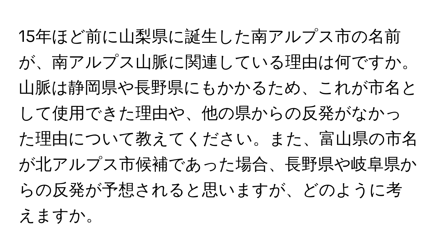 15年ほど前に山梨県に誕生した南アルプス市の名前が、南アルプス山脈に関連している理由は何ですか。山脈は静岡県や長野県にもかかるため、これが市名として使用できた理由や、他の県からの反発がなかった理由について教えてください。また、富山県の市名が北アルプス市候補であった場合、長野県や岐阜県からの反発が予想されると思いますが、どのように考えますか。