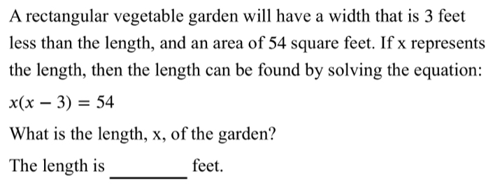 A rectangular vegetable garden will have a width that is 3 feet
less than the length, and an area of 54 square feet. If x represents 
the length, then the length can be found by solving the equation:
x(x-3)=54
What is the length, x, of the garden? 
_ 
The length is feet.