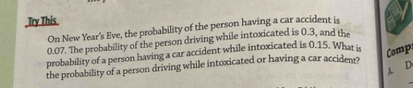 Try This 
On New Year's Eve, the probability of the person having a car accident is
0.07. The probability of the person driving while intoxicated is 0.3, and the 
probability of a person having a car accident while intoxicated is 0.15. What is Comp 
A. D. 
_ 
the probability of a person driving while intoxicated or having a car accident?