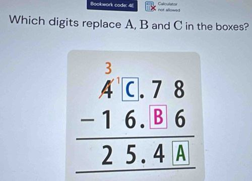 Bookwork code: 4E Caliculator not allowed 
Which digits replace A, B and C in the boxes?
beginarrayr beginarrayr  1/4  -16.78 -16.86 hline 25.41endarray