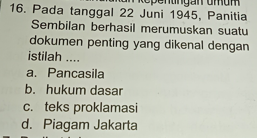 Repentingan umum
16. Pada tanggal 22 Juni 1945, Panitia
Sembilan berhasil merumuskan suatu
dokumen penting yang dikenal dengan
istilah ....
a. Pancasila
b. hukum dasar
c. teks proklamasi
d. Piagam Jakarta