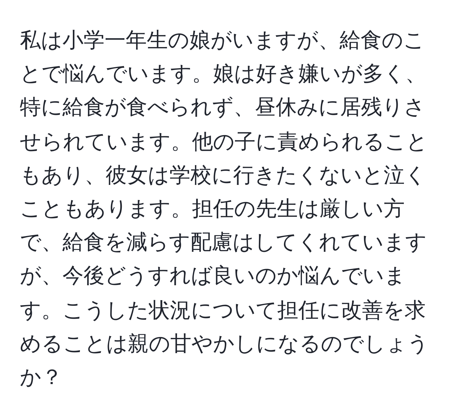 私は小学一年生の娘がいますが、給食のことで悩んでいます。娘は好き嫌いが多く、特に給食が食べられず、昼休みに居残りさせられています。他の子に責められることもあり、彼女は学校に行きたくないと泣くこともあります。担任の先生は厳しい方で、給食を減らす配慮はしてくれていますが、今後どうすれば良いのか悩んでいます。こうした状況について担任に改善を求めることは親の甘やかしになるのでしょうか？