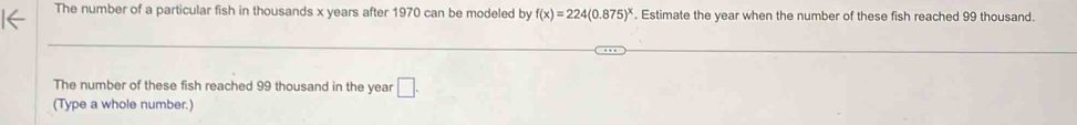 The number of a particular fish in thousands x years after 1970 can be modeled by f(x)=224(0.875)^x. Estimate the year when the number of these fish reached 99 thousand. 
The number of these fish reached 99 thousand in the year □ . 
(Type a whole number.)