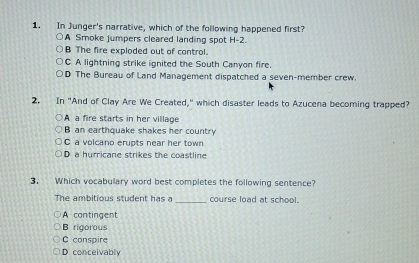 In Junger's narrative, which of the following happened first?
A Smoke jumpers cleared landing spot H -2.
B The fire exploded out of control.
C A lightning strike ignited the South Canyon fire.
D The Bureau of Land Management dispatched a seven-member crew.
2. In "And of Clay Are We Created," which disaster leads to Azucena becoming trapped?
A a fire starts in her village
B an earthquake shakes her country
C a volcano erupts near her town
D a hurricane strikes the coastline
3. Which vocabulary word best completes the following sentence?
The ambitious student has a _course load at school.
A contingent
B rigorous
C conspire
D conceivably