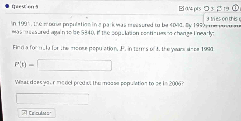 □ 0/4 pts つ 3 $ 19 o 
3 tries on this c 
In 1991, the moose population in a park was measured to be 4040. By 1997, the populat 
was measured again to be 5840. If the population continues to change linearly: 
Find a formula for the moose population, P, in terms of t, the years since 1990.
P(t)=□
What does your model predict the moose population to be in 2006? 
□ 
Calculator