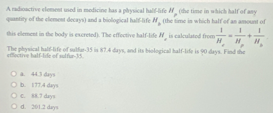 A radioactive element used in medicine has a physical half-life (the time in which half of any
H_p
quantity of the element decays) and a biological half-life H_b (the time in which half of an amount of
this element in the body is excreted). The effective half-life H_c is calculated from frac 1H_e=frac 1H_p+frac 1H_b
The physical half-life of sulfur- 35 is 87.4 days, and its biological half-life is 90 days. Find the
effective half-life of sulfur- 35.
a. 44.3 days
b. 177.4 days
c. 88.7 days
d. 201.2 days