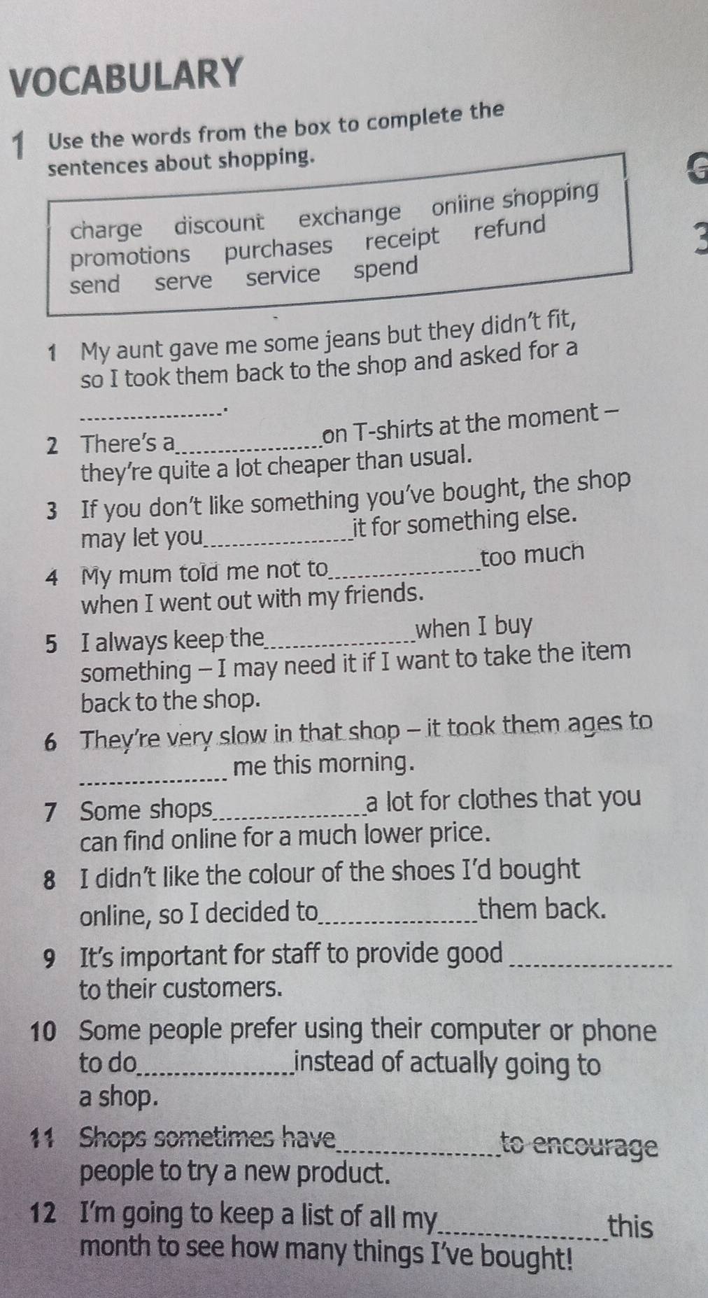 VOCABULARY
1 Use the words from the box to complete the
sentences about shopping.
G
charge discount exchange oniine shopping
promotions purchases receipt refund
send serve service spend
1 My aunt gave me some jeans but they didn’t fit,
so I took them back to the shop and asked for a
2 There's a_
_on T-shirts at the moment -
they’re quite a lot cheaper than usual.
3 If you don’t like something you’ve bought, the shop
may let you_ it for something else.
4 My mum told me not to_ too much
when I went out with my friends.
5 I always keep the_ when I buy
something - I may need it if I want to take the item
back to the shop.
6 They’re very slow in that shop - it took them ages to
_
me this morning.
7 Some shops_ a lot for clothes that you 
can find online for a much lower price.
8 I didn't like the colour of the shoes I'd bought
online, so I decided to_
them back.
9 It’s important for staff to provide good_
to their customers.
10 Some people prefer using their computer or phone
to do_ instead of actually going to
a shop.
11 Shops sometimes have_ to encourage
people to try a new product.
12 I'm going to keep a list of all my_
this
month to see how many things I’ve bought!