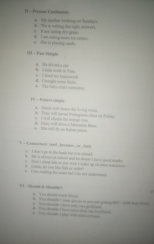 II - Present Continuous
a. My mother working on Sundays.
b. We is writing the right answers.
c. It are eating dry grass.
d. I am eating more ice cream.
e. She is playing cards.
III - Past Simple
a. He drived a car.
b. Linda work in Tete.
c. I doed my homework.
d. I bought some fruits.
e. The baby cried yesterday.
IV - Future simple
a. Diana will cleans the living room.
b. They will haved Portuguese class on Friday.
c. I will climbs the mango tree.
d. Dany will drive a Mercedes Benz.
e. She will fly an Italian plane.
V - Connectors: (and , because , or , but).
a. I don t go to the bank but it is closed.
b. He is always at school and he doesn't have good marks.
c. Don't sleep late or you won't wake up on time tomorrow.
d. Linda, do you like fish or crabs?
e. I am reading the notes but I do not understand.
VI - Should & Shouldn’t
(2
a. You should touch blood.
b. You shouldn`t wear gloves to prevent getting HIV/ADS from blood.
e. You shouldn`t have only one girlfriend.
d. You shouldn`t have more than one boyfriend
e. You shouldn’t play with used syringes.