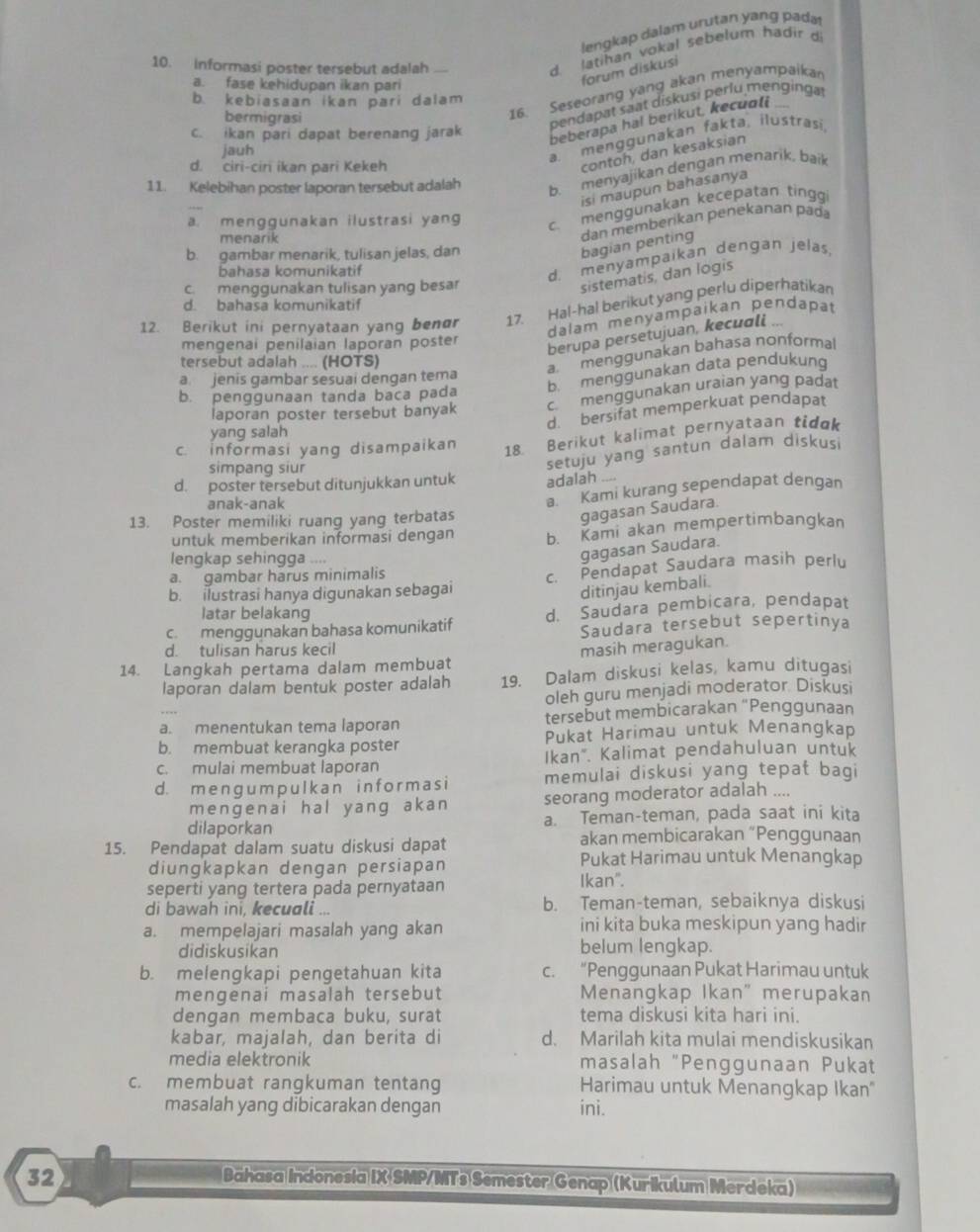 lengkap dalam urutan yang pada
10. informasi poster tersebut adalah
d latihan vokal sebelum hadir d
a. fase kehidupan ikan pari
forum diskusi
16. Seseorang yang akan menyampaika
b. kebiasaan ikan pari dalam
bermigrasi
pendapat saat diskusi perlu menginga
c. ikan pari dapat berenang jarak
beberapa hal berikut, kecuoli 
jauh
a. menggunakan fakta, ilustrasi,
d. ciri-cir ikan pari Kekeh
contoh, dan kesaksian
11. Kelebihan poster laporan tersebut adalah
b. menyajikan dengan menarik, baik
isi maupun bahasanya
a. menggunakan ilustrasi yang
c. menggunakan kecepatan ting
bagian penting dan memberikan penekanan pad
menarik
b. gambar menarik, tulisan jelas, dan
bahasa komunikatif
d. menyampaikan dengan jelas
c. menggunakan tulisan yang besar
sistematis, dan logis
d. bahasa komunikatif
12. Berikut ini pernyataan yang benør 17. Hal-hal berikut yang perlu diperhatikan
dalam menyämpaikan pendapat
mengenai penilaian laporan poster
berupa persetujuan, kecuɑli ...
tersebut adalah .... (HOTS)
a menggunakan bahasa nonformal
b. menggunakan data pendukung
a. jenis gambar sesuai dengan tema
b. penggunaan tanda baca pada
laporan poster tersebut banyak c. menggunakan uraian yang padat
d. bersifat memperkuat pendapat
yang salah
c. informasi yang disampaikan
18. Berikut kalimat pernyataan tidgk
simpang siur
setuju yang santun dalam diskus
d. poster tersebut ditunjukkan untuk adalah ....
anak-anak
13. Poster memiliki ruang yang terbatas a.  Kami kurang sependapat dengan
gagasan Saudara.
untuk memberikan informasi dengan b. Kami akan mempertimbangkan
lengkap sehingga ....
gagasan Saudara.
a. gambar harus minimalis
b. ilustrasi hanya digunakan sebagai c. Pendapat Saudara masih perlu
ditinjau kembali.
latar belakang
c.  menggunakan bahasa komunikatif d. Saudara pembicara, pendapat
Saudara tersebut sepertinya
d. tulisan harus kecil
14. Langkah pertama dalam membuat masih meragukan.
laporan dalam bentuk poster adalah 19. Dalam diskusi kelas, kamu ditugasi
oleh guru menjadi moderator. Diskusi
a. menentukan tema laporan tersebut membicarakan “Penggunaan
b. membuat kerangka poster Pukat Harimau untuk Menangkap
c. mulai membuat laporan Ikan". Kalimat pendahuluan untuk
d. m e ng u m p ul k an i n f or m as i memulai diskusi yang tepat bagi
mengenai hal yang akan seorang moderator adalah ....
dilaporkan a. Teman-teman, pada saat ini kita
15. Pendapat dalam suatu diskusi dapat akan membicarakan “Penggunaan
diungkapkan dengan persiapan Pukat Harimau untuk Menangkap
seperti yang tertera pada pernyataan Ikan".
di bawah ini, kecuali ... b. Teman-teman, sebaiknya diskusi
a. mempelajari masalah yang akan ini kita buka meskipun yang hadir
didiskusikan belum lengkap.
b. melengkapi pengetahuan kita c. “Penggunaan Pukat Harimau untuk
mengenai masalah tersebut Menangkap Ikan" merupakan
dengan membaca buku, surat tema diskusi kita hari ini.
kabar, majalah, dan berita di d. Marilah kita mulai mendiskusikan
media elektronik masalah "Penggunaan Pukat
c. membuat rangkuman tentang Harimau untuk Menangkap Ikan"
masalah yang dibicarakan dengan ini.
32 Bahasa Indonesia IX SMP/MTs Semester Genap (Kurikulum Merdeka)