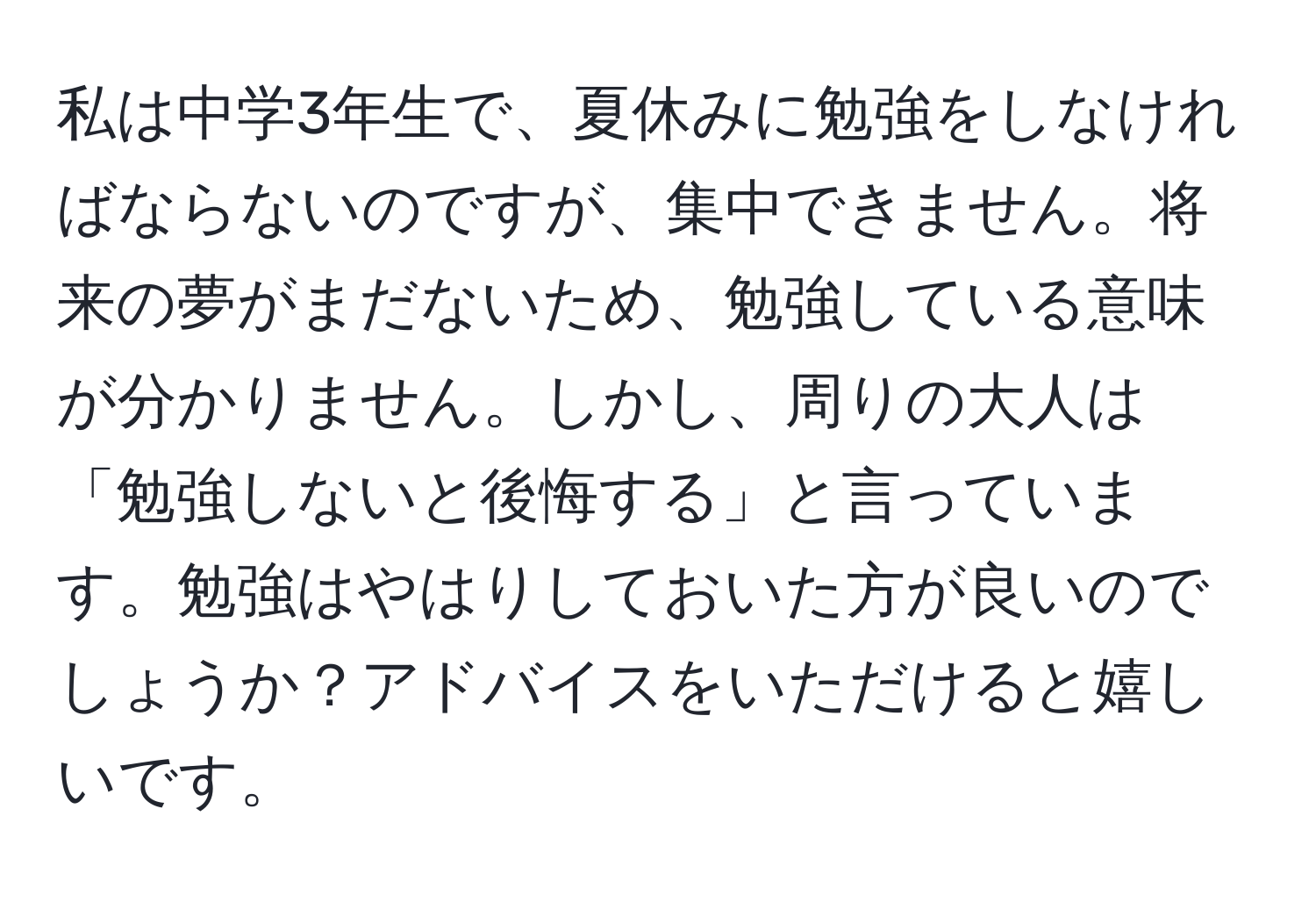 私は中学3年生で、夏休みに勉強をしなければならないのですが、集中できません。将来の夢がまだないため、勉強している意味が分かりません。しかし、周りの大人は「勉強しないと後悔する」と言っています。勉強はやはりしておいた方が良いのでしょうか？アドバイスをいただけると嬉しいです。