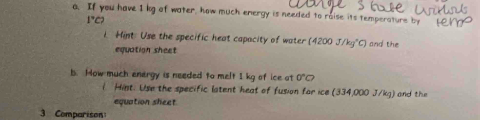 If you have I kg of water, how much energy is needed to raise its temperature b
1°C? 
1. Hint Use the specific heat capacity of water (4200J/kg°C) and the 
equation sheet 
b. How much energy is needed to melt 1 kg of ice at 0°C? 
l Hint. Use the specific latent heat of fusion for ice (334,000 J/kg) and the 
equation sheet 
3 Comparison