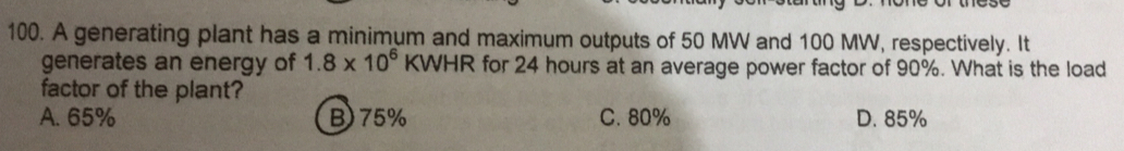A generating plant has a minimum and maximum outputs of 50 MW and 100 MW, respectively. It
generates an energy of 1.8* 10^6 KWHR for 24 hours at an average power factor of 90%. What is the load
factor of the plant?
A. 65% B) 75% C. 80% D. 85%