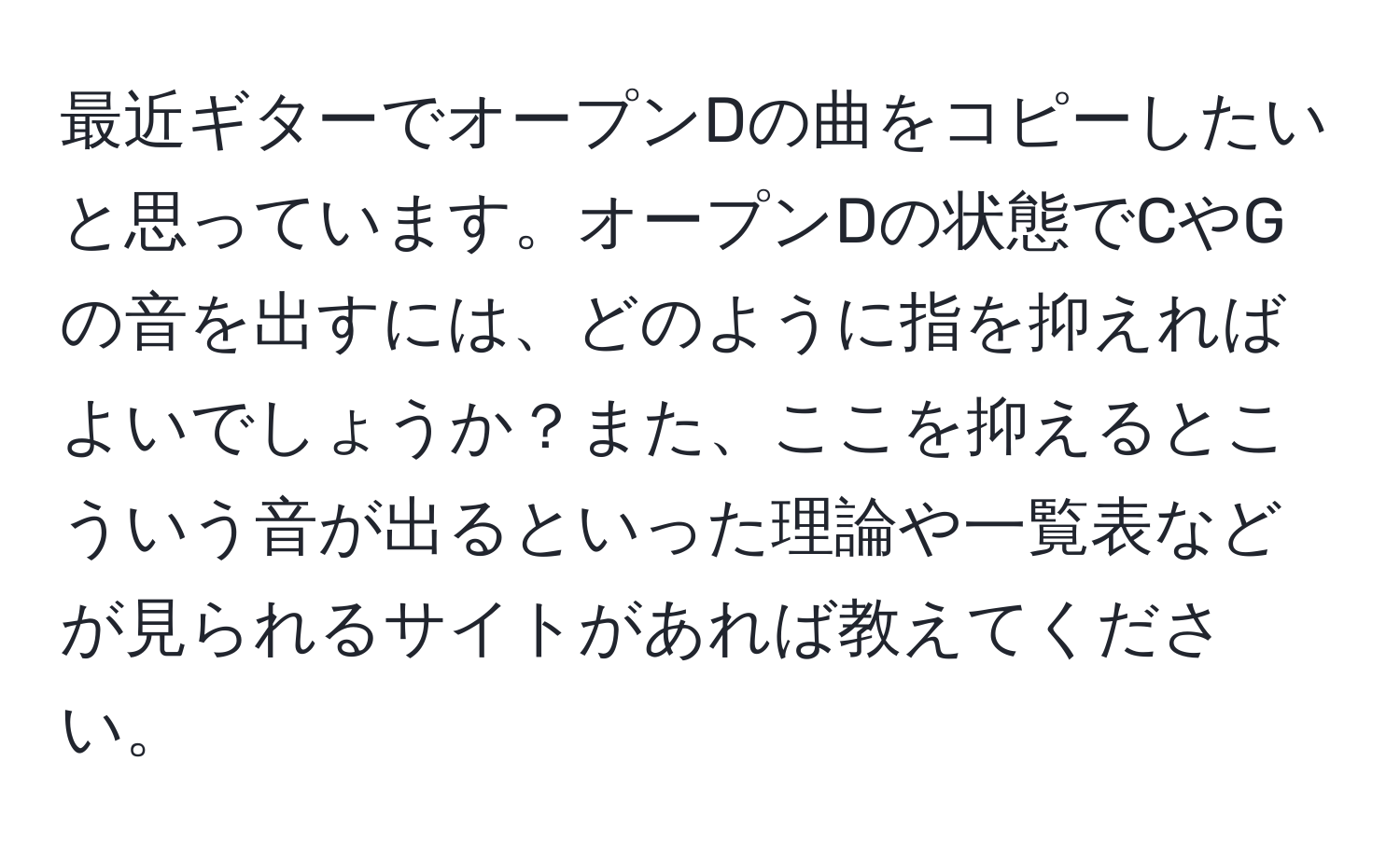 最近ギターでオープンDの曲をコピーしたいと思っています。オープンDの状態でCやGの音を出すには、どのように指を抑えればよいでしょうか？また、ここを抑えるとこういう音が出るといった理論や一覧表などが見られるサイトがあれば教えてください。