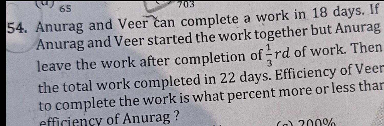 65
703 
54. Anurag and Veer can complete a work in 18 days. If 
Anurag and Veer started the work together but Anurag 
leave the work after completion of  1/3 rd of work. Then 
the total work completed in 22 days. Efficiency of Veer 
to complete the work is what percent more or less thar 
efficiency of Anurag ? 
(n) 200%