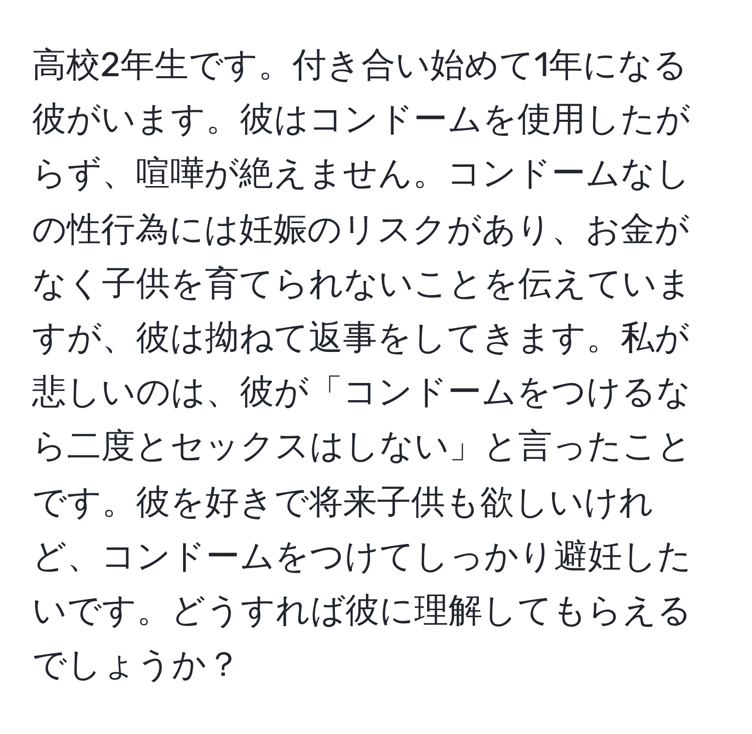 高校2年生です。付き合い始めて1年になる彼がいます。彼はコンドームを使用したがらず、喧嘩が絶えません。コンドームなしの性行為には妊娠のリスクがあり、お金がなく子供を育てられないことを伝えていますが、彼は拗ねて返事をしてきます。私が悲しいのは、彼が「コンドームをつけるなら二度とセックスはしない」と言ったことです。彼を好きで将来子供も欲しいけれど、コンドームをつけてしっかり避妊したいです。どうすれば彼に理解してもらえるでしょうか？