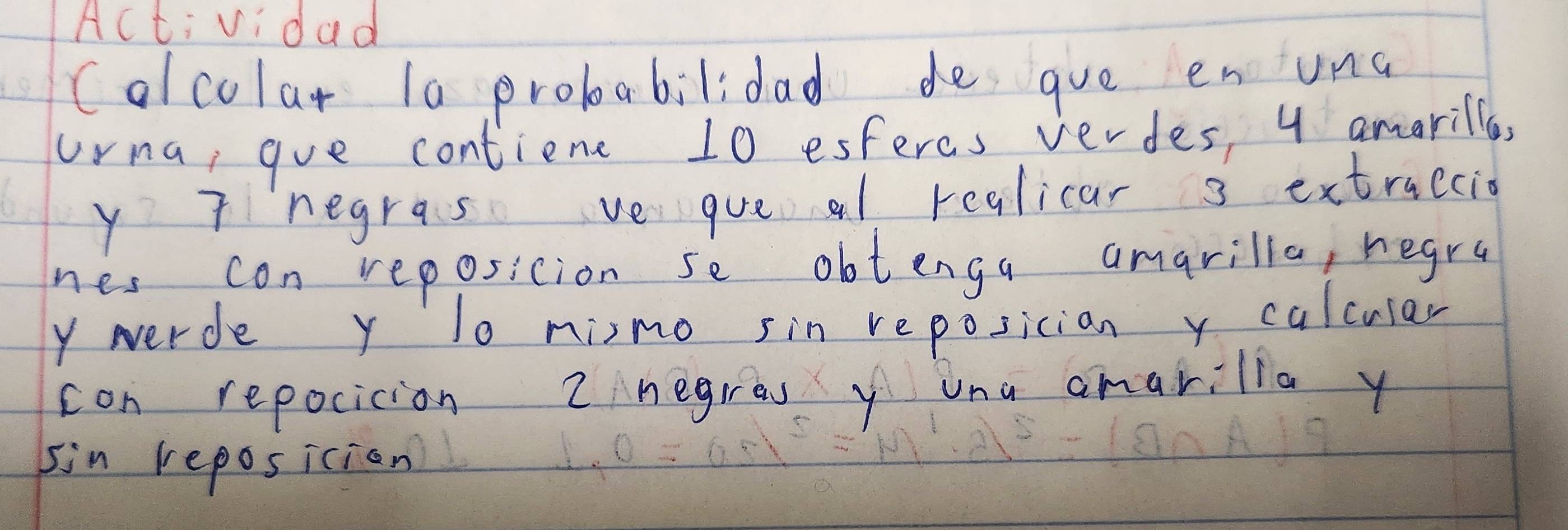 Actividad 
Colcolar la proboabilidad de gue enuna 
urna, goe contienc 10 esferes verdes, 4 amarille, 
y Tnegras ve queal realicar 3 extraccio 
nes con reposition se obtenga amarilla, hegra 
y werde y lo nimo sin reposician y calcular 
con repocicion 2 negres y una amarilla y 
sin reposician