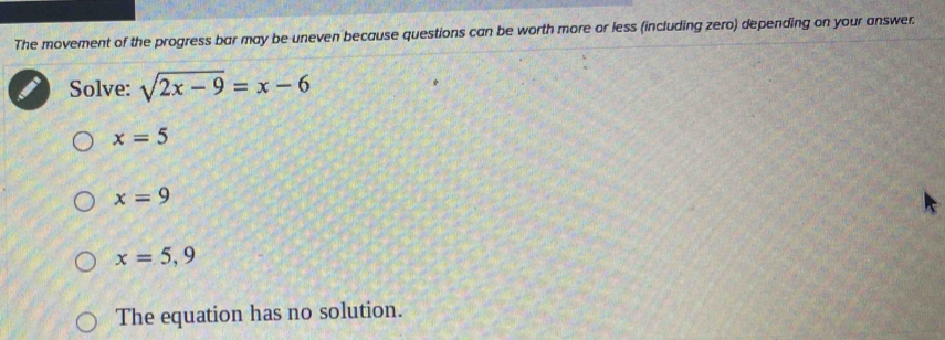 The movement of the progress bar may be uneven because questions can be worth more or less (including zero) depending on your answer.
Solve: sqrt(2x-9)=x-6
x=5
x=9
x=5,9
The equation has no solution.