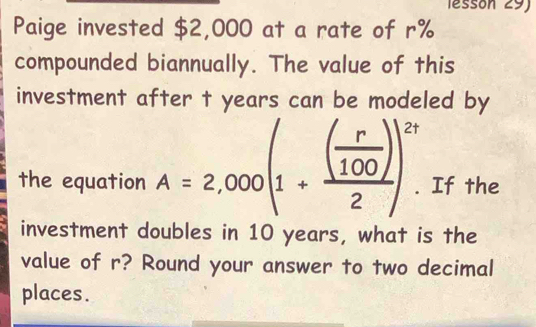 essón 29) 
Paige invested $2,000 at a rate of r%
compounded biannually. The value of this 
investment after t years can be modeled by 
the equation A=2,000(1+frac ( r/100 )2)^2t. . If the 
investment doubles in 10 years, what is the 
value of r? Round your answer to two decimal 
places.