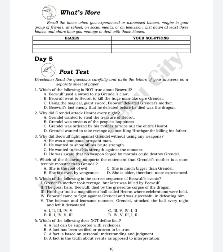 What’s More
Recall the times when you experienced or witnessed biases, maybe in your
group of friends, at school, on social media, or on television. List down at least three
biases and share how you manage to deal with those biases.
Day 5
Post Test
Directions: Read the questions carefully and write the letters of your answers on a
separate sheet of paper.
1. Which of the following is NOT true about Beowulf?
A. Beowulf used a sword to rip Grendel’s claw.
B. Beowulf went to Heorot to kill the huge man-like ogre Grendel.
C. Using the magical, giant sword, Beowulf defeated Grendel's mother.
D. Beowulf's last enemy that he defeated before he died was the dragon.
2. Why did Grendel attack Heorot every night?
A. Grendel wanted to steal the treasure of Heorot.
B. Grendel was envious of the people's happiness.
C. Grendel was ordered by his mother to wipe out the entire Heorot.
D. Grendel wanted to take revenge against King Hrothgar for killing his father.
3. Why did Beowulf fight against Grendel without using any weapons?
A. He was a pompous, arrogant man.
B. He wanted to show off his brute strength.
C. He wanted to test his strength against the monster.
D. He was aware that no weapon forged by mortals could destroy Grendel.
4. Which of the following supports the statement that Grendel's mother is a more
terrible monster than Grendel?
A. She is the root of evil. C. She is much bigger than Grendel.
B. She is driven by vengeance. D. She is older, therefore, more experienced.
5. Which of the following is the correct sequence of Beowulf's events?
I. Grendel’s mother took revenge, but later was killed by Beowulf.
II. The great hero, Beowulf, died by the gruesome corpse of the dragon.
III. Hrothgar built a magnificent hall called Heorot where celebrations were held.
IV. Beowulf came to fight against Grendel and was successful in defeating him.
V. The hideous and fearsome monster, Grendel, attacked the hall every night
and left it devastated.
A. I, II, III, IV, V C. III, V, IV, I, II
B. II, l, IV, V, III D. IV, V, III, I, II
6. Which of the following does NOT define fact?
A. A fact can be supported with evidences.
B. A fact has been verified or proven to be true.
C. A fact is based on personal understanding and judgment.
D. A fact is the truth about events as opposed to interpretation.
10