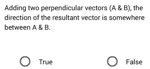 Adding two perpendicular vectors (A & B), the
direction of the resultant vector is somewhere
between A & B.
True False