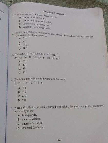 ous
Practice Exercises
1. The standard deviation is a measure of the
A. center of a distribution
p. B.center of the mean deviation.
C. validity of a measurement.
D. variability of a distribution.
2. Scores on a Statistics examination have a mean of 64 and standard deviation of 9
The variance of these scores is
A. 3.0
B. 8.0
C. 64.0
D. 81.0
3. The range of the following set of scores is
25 42 20 58 32 35 44 28 15 10
A. 10
B. 43
C. 48
D. 58
4. The first quartile in the following distribution is
8 10 1 3 12 7 4 6
A. 3.0
B. 3.5
C. 6.5
D. 9.0
5. When a distribution is highly skewed to the right, the most appropriate measure of
variability is the
A. first quartile.
B. mean deviation.
C. quartile deviation.
D.standard deviation.
69