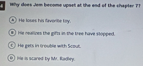 Why does Jem become upset at the end of the chapter 7?
A) He loses his favorite toy.
He realizes the gifts in the tree have stopped.
c) He gets in trouble with Scout.
He is scared by Mr. Radley.