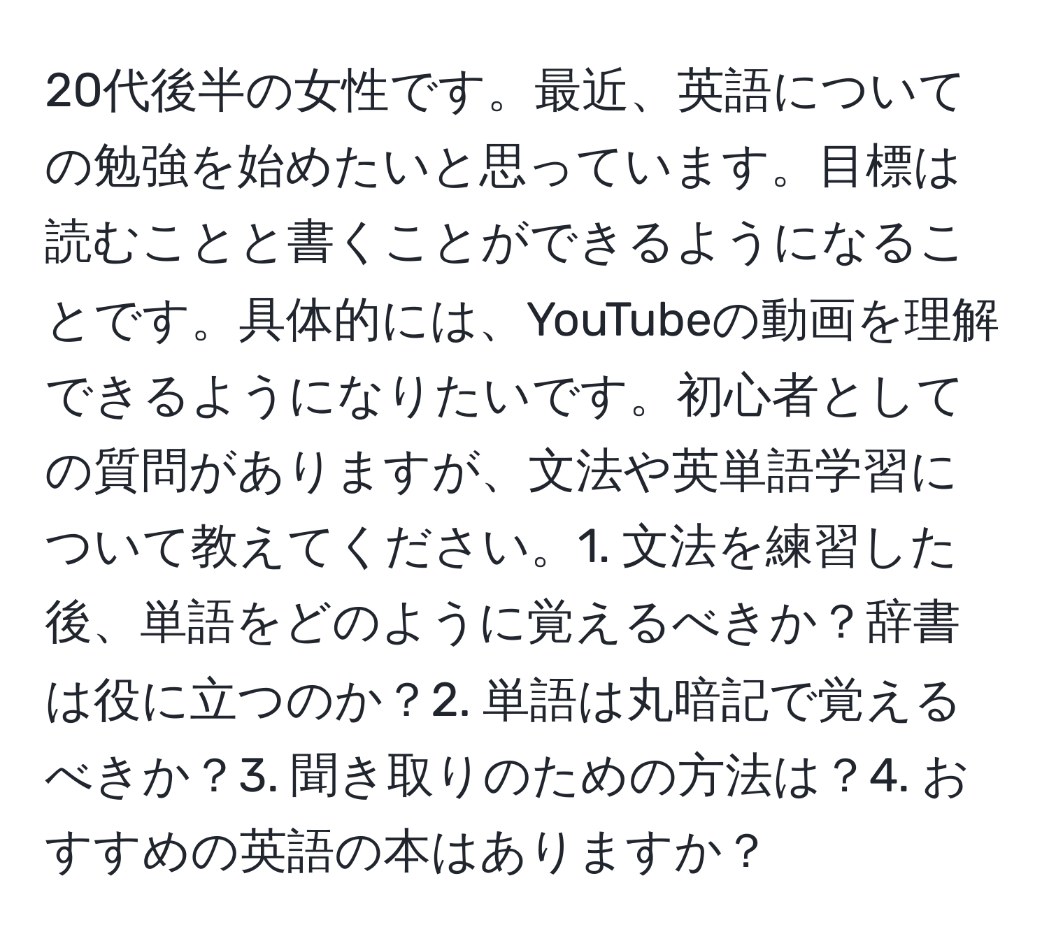 20代後半の女性です。最近、英語についての勉強を始めたいと思っています。目標は読むことと書くことができるようになることです。具体的には、YouTubeの動画を理解できるようになりたいです。初心者としての質問がありますが、文法や英単語学習について教えてください。1. 文法を練習した後、単語をどのように覚えるべきか？辞書は役に立つのか？2. 単語は丸暗記で覚えるべきか？3. 聞き取りのための方法は？4. おすすめの英語の本はありますか？