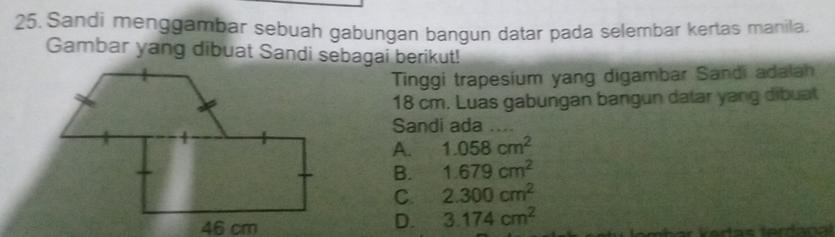 Sandi menggambar sebuah gabungan bangun datar pada selembar kertas manila.
Gambar yang dibuat Sandi sebagai berikut!
Tinggi trapesium yang digambar Sandi adaiah
18 cm. Luas gabungan bangun datar yang dibuat
Sandi ada_
A. 1.058cm^2
B. 1.679cm^2
C. 2.300cm^2
D. 3.174cm^2
r k ertas tardana