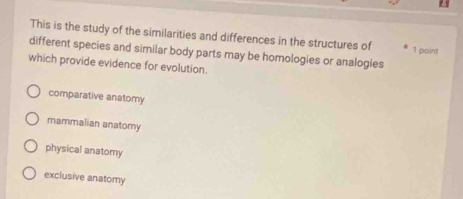 This is the study of the similarities and differences in the structures of 1 point
different species and similar body parts may be homologies or analogies
which provide evidence for evolution.
comparative anatomy
mammalian anatomy
physical anatomy
exclusive anatomy