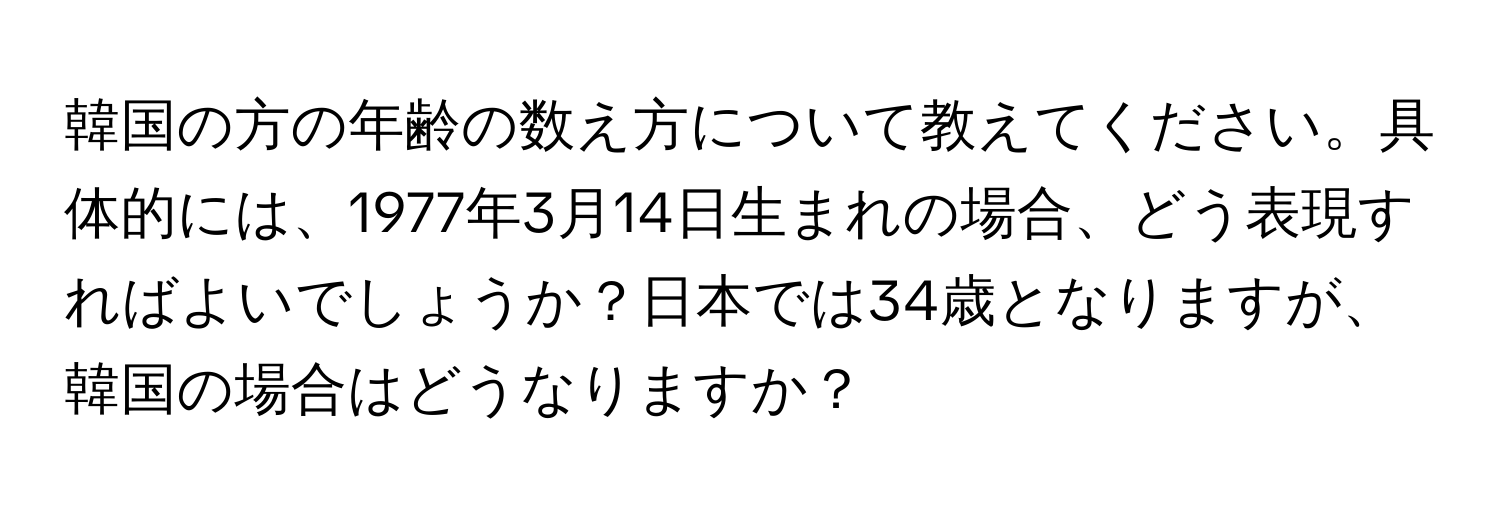 韓国の方の年齢の数え方について教えてください。具体的には、1977年3月14日生まれの場合、どう表現すればよいでしょうか？日本では34歳となりますが、韓国の場合はどうなりますか？