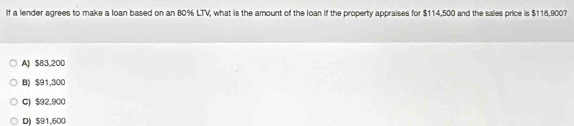 If a lender agrees to make a loan based on an 80% LTV, what is the amount of the loan if the property appraises for $114,500 and the sales price is $116,900?
A) $83,200
B) $91,300
C) $92,900
D) $91,600