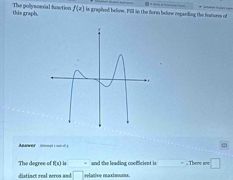 DeltaMath Student Appücation 6: Routs of Polynomial Funch DeltaMoth Student Apolla 
The polynomial function f(x) is graphed below. Fill in the form below regarding the features of 
this graph. 
Answer Attempt 1 out of 3 
The degree of f(x) is □ and the leading coefficient is . There are □
distinct real zeros and □ relative maximums.