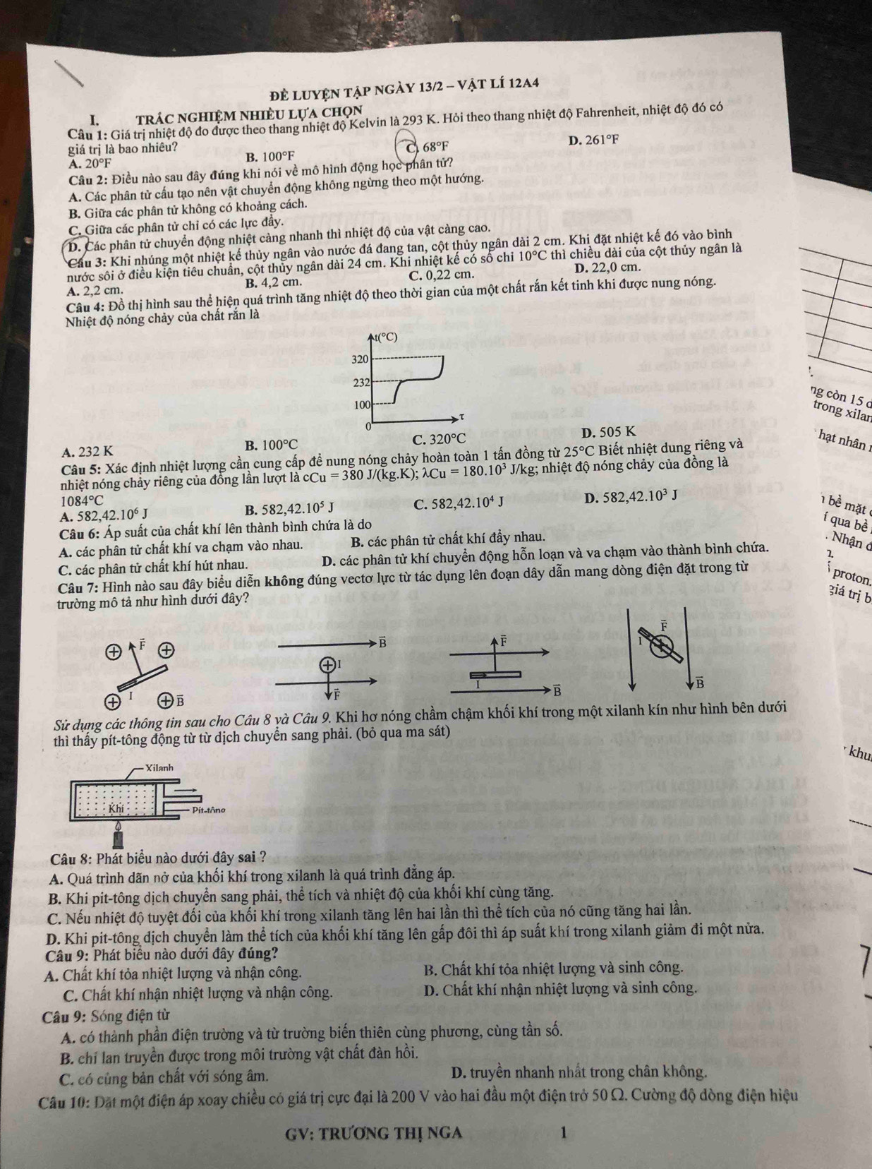 để luyện tập ngày 13/2- Vật lí 12a4
I. trác nghiệm nhiÈu lựa chọn
Câu 1: Giá trị nhiệt độ đo được theo thang nhiệt độ Kelvin là 293 K. Hỏi theo thang nhiệt độ Fahrenheit, nhiệt độ đó có
C
giá trị là bao nhiêu? 68°F
D. 261°F
A. 20°F B. 100°F
Câu 2: Điều nào sau đây đúng khi nói về mô hình động học phân tử?
A. Các phân tử cấu tạo nên vật chuyển động không ngừng theo một hướng.
B. Giữa các phân tử không có khoảng cách.
C. Giữa các phân tử chỉ có các lực đây.
D. Các phân tử chuyển động nhiệt cảng nhanh thì nhiệt độ của vật càng cao.
* Cầu 3: Khi nhúng một nhiệt kế thủy ngân vào nước đá đang tan, cột thủy ngân dài 2 cm. Khi đặt nhiệt kế đó vào bình
nước sối ở điều kiện tiêu chuẩn, cột thủy ngân dài 24 cm. Khi nhiệt kế có số chỉ 10°C thì chiều dài của cột thủy ngân là
A. 2,2 cm. B. 4,2 cm. C. 0,22 cm.
D. 22,0 cm.
Câu 4: Đồ thị hình sau thể hiện quá trình tăng nhiệt độ theo thời gian của một chất rắn kết tinh khi được nung nóng.
Nhiệt độ nóng chảy của chất rắn là
t(^circ C)
320
232
100
ng còn 15 c trong xilar
B. 100°C D. 505 K
C. 320°C hạt nhân 1
A. 232 K
Câu 5: Xác định nhiệt lượng cần cung cấp đề nung nóng chảy hoàn toàn 1 tấn đồng từ 25°C Biết nhiệt dung riêng và
nhiệt nóng chảy riêng của đồng lần lượt là cCu=380J/(kg.K);lambda Cu=180.10^3J/kg; g; nhiệt độ nóng chảy của đồng là
1084°C
B. 582,42.10^5J
C. 582,42.10^4J D. 582,42.10^3J
bề mặt 
A. 582,42.10^6J
Câu 6: Áp suất của chất khí lên thành bình chứa là do
í qua bè
A. các phân tử chất khí va chạm vào nhau. B. các phân tử chất khí đầy nhau. Nhận đ
C. các phân tử chất khí hút nhau. D. các phân tử khí chuyển động hỗn loạn và va chạm vào thành bình chứa.
Câu 7: Hình nào sau đây biểu diễn không đúng vectơ lực từ tác dụng lên đoạn dây dẫn mang dòng điện đặt trong từ
proton
trường mô tả như hình dưới đây?
3iá trị b
F
B
④
Đ  
B
downarrow overline B
④ ㊉B
VF
Sử dụng các thông tin sau cho Câu 8 và Câu 9. Khi hơ nóng chầm chậm khối khí trong một xilanh kín như hình bên dưới
thì thấy pít-tông động từ từ dịch chuyển sang phải. (bỏ qua ma sát)
* khu
_
Câu 8: Phát biều nào dưới đây sai ?
A. Quá trình dãn nở của khối khí trong xilanh là quá trình đẳng áp.
B. Khi pit-tông dịch chuyển sang phải, thể tích và nhiệt độ của khối khí cùng tăng.
C. Nếu nhiệt độ tuyệt đối của khối khí trong xilanh tăng lên hai lần thì thể tích của nó cũng tăng hai lần.
D. Khi pit-tông địch chuyển làm thể tích của khối khí tăng lên gấp đôi thì áp suất khí trong xilanh giảm đi một nửa.
Câu 9: Phát biêu nào dưới đây đúng?
A. Chất khí tỏa nhiệt lượng và nhận công. B. Chất khí tỏa nhiệt lượng và sinh công.
C. Chất khí nhận nhiệt lượng và nhận công. D. Chất khí nhận nhiệt lượng và sinh công.
Câu 9: Sóng điện từ
A. có thành phần điện trường và từ trường biến thiên cùng phương, cùng tần số.
B. chỉ lan truyền được trong môi trường vật chất đàn hồi.
C. có cùng bản chất với sóng âm. D. truyền nhanh nhất trong chân không.
Câu 10: Đặt một điện áp xoay chiều có giá trị cực đại là 200 V vào hai đầu một điện trở 50 Ω. Cường độ dòng điện hiệu
GV: trương thị NgA 1