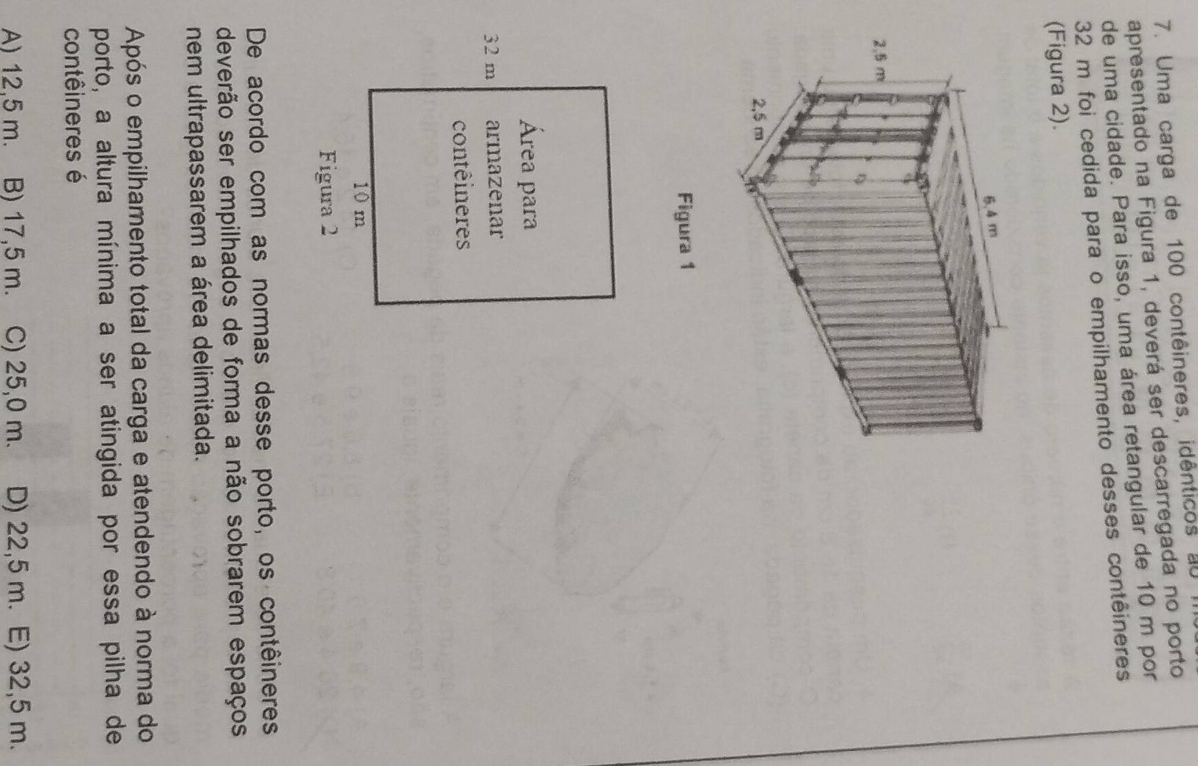 Uma carga de 100 contêineres, idênticos au
apresentado na Figura 1, deverá ser descarregada no porto
de uma cidade. Para isso, uma área retangular de 10 m por
32 m foi cedida para o empilhamento desses contêineres
(Figura 2).
Figura 1
Área para
32 m armazenar
contêineres
10 m
Figura 2
De acordo com as normas desse porto, os contêineres
deverão ser empilhados de forma a não sobrarem espaços
nem ultrapassarem a área delimitada.
Após o empilhamento total da carga e atendendo à norma do
porto, a altura mínima a ser atingida por essa pilha de
contêineres é
A) 12,5 m. B) 17,5 m. C) 25,0 m. D) 22,5 m. E) 32,5 m.