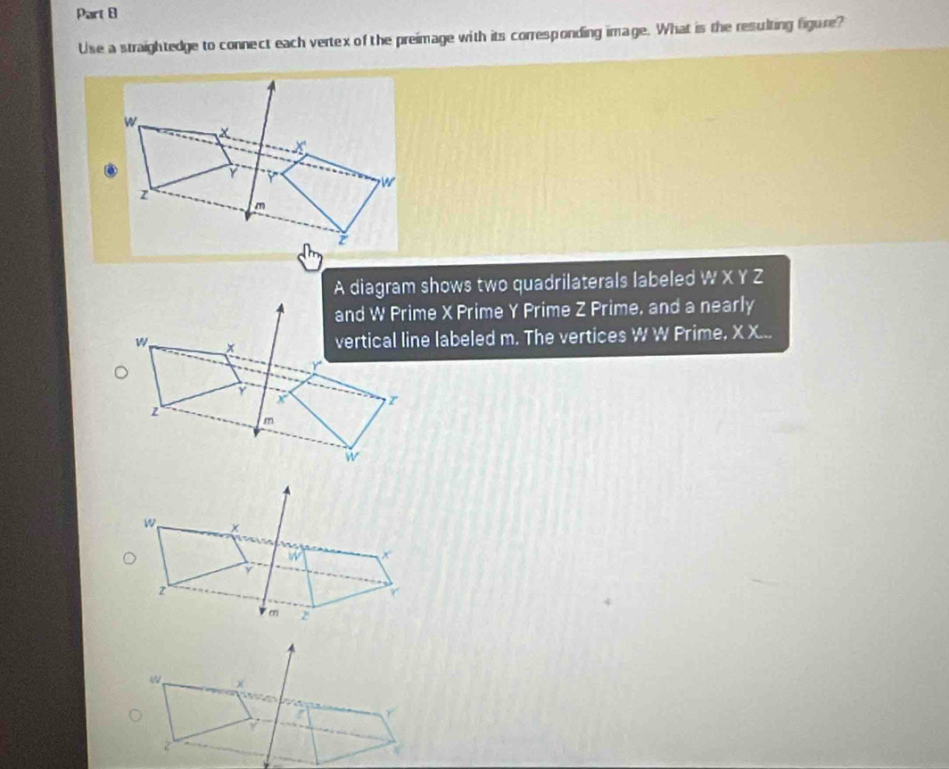 Use a straightedge to connect each vertex of the preimage with its corresponding image. What is the resulting figure? 
A diagram shows two quadrilaterals labeled W X Y Z
and W Prime X Prime Y Prime Z Prime, and a nearly 
vertical line labeled m. The vertices W W Prime, X X...