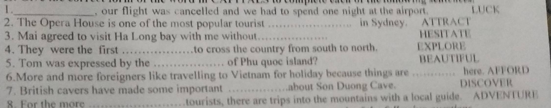 1 ._ , our flight was cancelled and we had to spend one night at the airport. LUCK 
2. The Opera House is one of the most popular tourist _in Sydney. ATTRACT 
3. Mai agreed to visit Ha Long bay with me without._ 
HESITATE 
4. They were the first _to cross the country from south to north. EXPLORE 
5. Tom was expressed by the _of Phu quoc island? 
BEAUTIFUL 
6.More and more foreigners like travelling to Vietnam for holiday because things are ............ here. AFFORD 
7. British cavers have made some important _about Son Duong Cave. 
DISCOVER 
8. For the more _tourists, there are trips into the mountains with a local guide. ADVENTURE