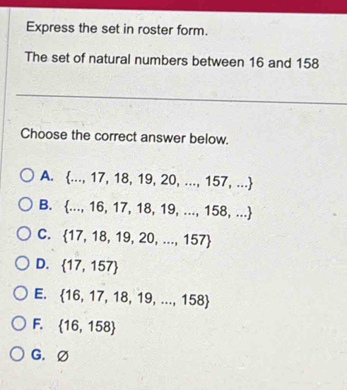 Express the set in roster form.
The set of natural numbers between 16 and 158
Choose the correct answer below.
A.  ...,17,18,19,20,...,157,...
B.  ...,16,17,18,19,...,158,...
C.  17,18,19,20,...,157
D.  17,157
E.  16,17,18,19,...,158
F.  16,158
G. Ø