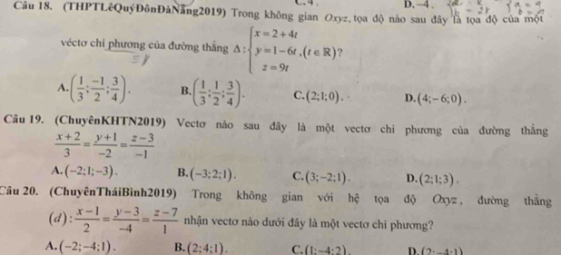 4 . D. -4.
Câu 18. (THPTLêQuýĐônĐàNăng2019) Trong không gian Oxyz, tọa độ nào sau đây là tọa độ của một
véctơ chỉ phương của đường thắng △ :beginarrayl x=2+4t y=1-6t,(t∈ R) z=9tendarray.
A. ( 1/3 ; (-1)/2 ; 3/4 ). B. ( 1/3 ; 1/2 ; 3/4 ). C. (2;1;0). D. (4;-6;0). 
Câu 19. (ChuyênKHTN2019) Vectơ nào sau đây là một vectơ chỉ phương của đường thắng
 (x+2)/3 = (y+1)/-2 = (z-3)/-1 
A. (-2;1;-3). B. (-3;2;1). C. (3;-2;1). D. (2;1;3). 
Câu 20. (ChuyênTháiBình2019) Trong không gian với hệ tọa độ Oxyz, đường thắng
(d):  (x-1)/2 = (y-3)/-4 = (z-7)/1  nhận vectơ nào dưới đây là một vectơ chi phương?
A. (-2;-4;1). B. (2;4;1). C. (1:-4:2) D. (2· _ 4.1)