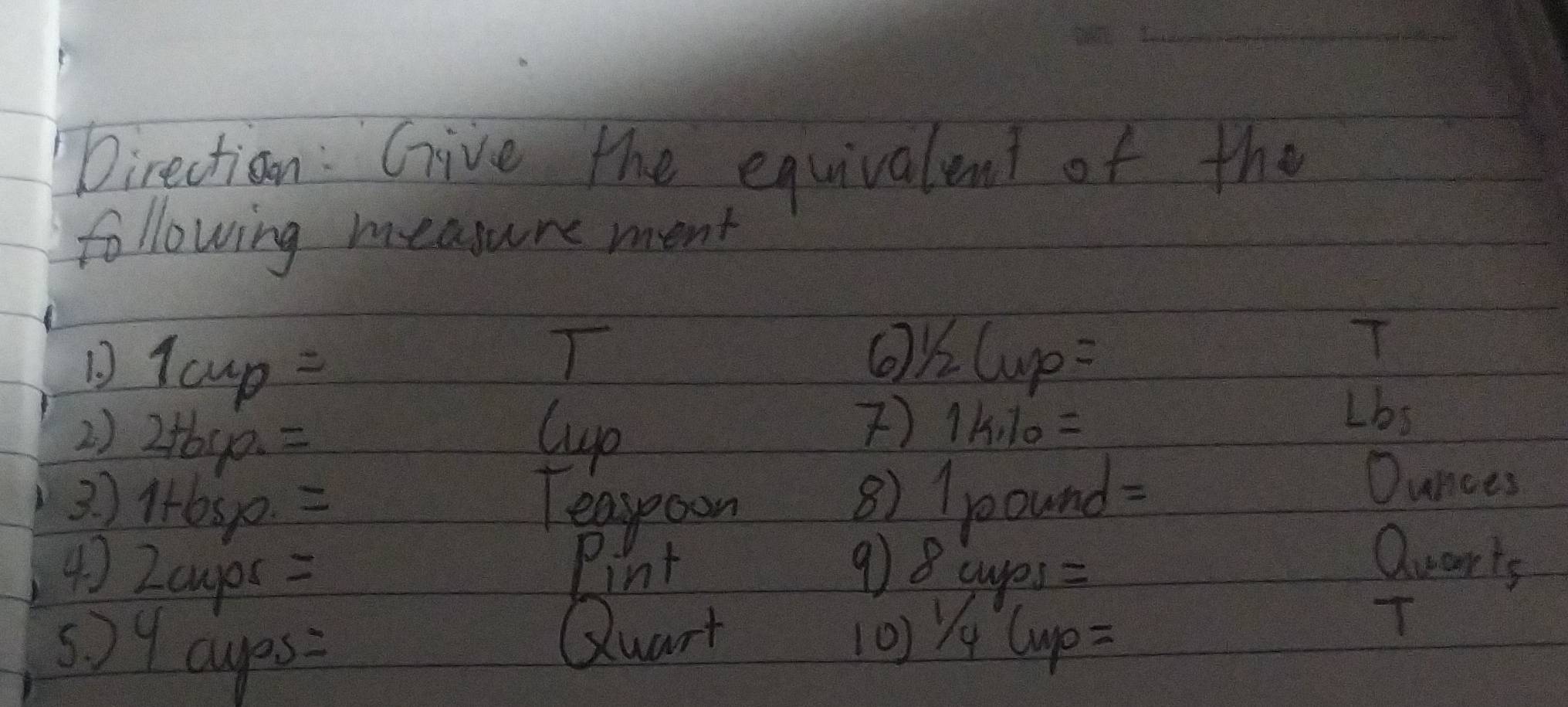 Direction: Give the equivalent of the 
following measure ment 
D 1cup=
T OKL p=
T 
2) 2+6s0. =
Cup 
) k· 10=
Lbs 
3 ) lsp. = Teasooon 
8) / pound=
Ounces
Pint 
4) 2cuyox = 9) 8 cups =
Quarts 
5) 9 cups: 
Quart [0) Yy Cup= 
T