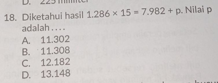 225 mm
18. Diketahui hasil 1.286* 15=7.982+p. Nilai p
adalah . . . .
A. 11.302
B. 11.308
C. 12.182
D. 13.148