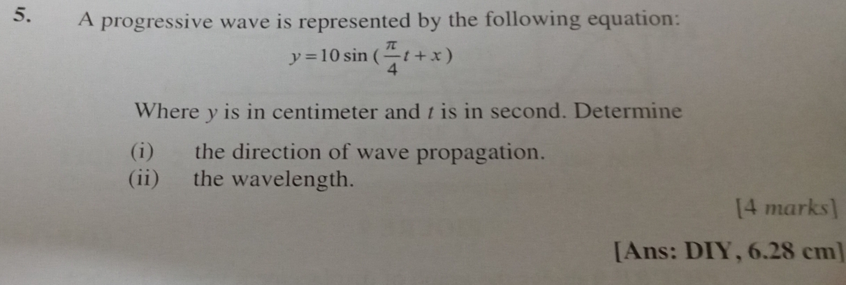 A progressive wave is represented by the following equation:
y=10sin ( π /4 t+x)
Where y is in centimeter and t is in second. Determine 
(i) the direction of wave propagation. 
(ii) the wavelength. 
[4 marks] 
[Ans: DIY, 6.28 cm ]