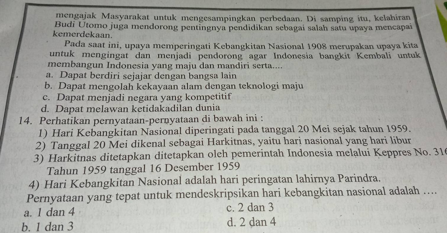 mengajak Masyarakat untuk mengesampingkan perbedaan. Di samping itu, kelahiran
Budi Utomo juga mendorong pentingnya pendidikan sebagai salah satu upaya mencapai
kemerdekaan.
Pada saat ini, upaya memperingati Kebangkitan Nasional 1908 merupakan upaya kita
untuk mengingat dan menjadi pendorong agar Indonesia bangkit Kembali untuk
membangun Indonesia yang maju dan mandiri serta....
a. Dapat berdiri sejajar dengan bangsa lain
b. Dapat mengolah kekayaan alam dengan teknologi maju
c. Dapat menjadi negara yang kompetitif
d. Dapat melawan ketidakadilan dunia
14. Perhatikan pernyataan-pernyataan di bawah ini :
1) Hari Kebangkitan Nasional diperingati pada tanggal 20 Mei sejak tahun 1959.
2) Tanggal 20 Mei dikenal sebagai Harkitnas, yaitu hari nasional yang hari libur
3) Harkitnas ditetapkan ditetapkan oleh pemerintah Indonesia melalui Keppres No. 31
Tahun 1959 tanggal 16 Desember 1959
4) Hari Kebangkitan Nasional adalah hari peringatan lahirnya Parindra.
Pernyataan yang tepat untuk mendeskripsikan hari kebangkitan nasional adalah ….
a. 1 dan 4
c. 2 dan 3
b. 1 dan 3 d. 2 dan 4