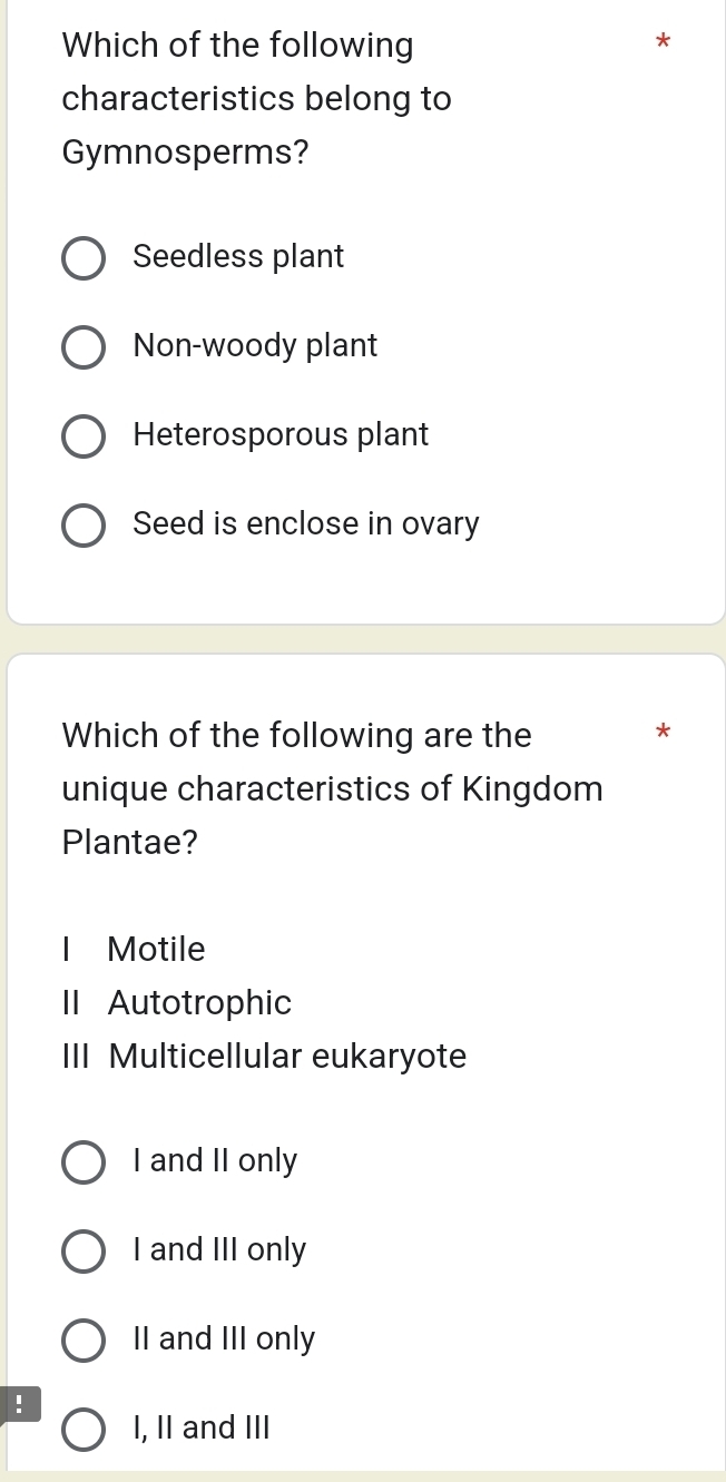 Which of the following
*
characteristics belong to
Gymnosperms?
Seedless plant
Non-woody plant
Heterosporous plant
Seed is enclose in ovary
Which of the following are the *
unique characteristics of Kingdom
Plantae?
I Motile
II Autotrophic
III Multicellular eukaryote
I and II only
I and III only
II and III only
!
I, II and III