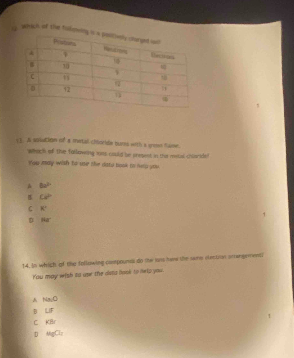 Which of the followi
y3. A solution of a metal chioride burns with a green flame.
Which of the following ions could be present in the metal chlaride?
You may wish to use the dato baok to help you.
A 8a^(2+)
B Ca^2
C K°
D Na^+
14. In which of the following compounds do the ions have the same electron arrangement!
You may wish to use the data book to help you.
A Na_2O
B LIF
C KBr
D MgCl_2