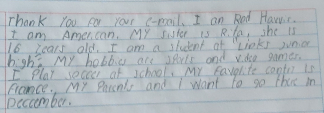 Thank you For your e-mail, I an Red Hawis. 
I am Amercan. MY sister is Rita, she is
16 lears old. I am a student ot "Links junion 
high? My hobbias are sports and vdco games. 
I Play soccer at school. My favolite contri is 
france. My Parents and i want to go thee in 
Decamber.