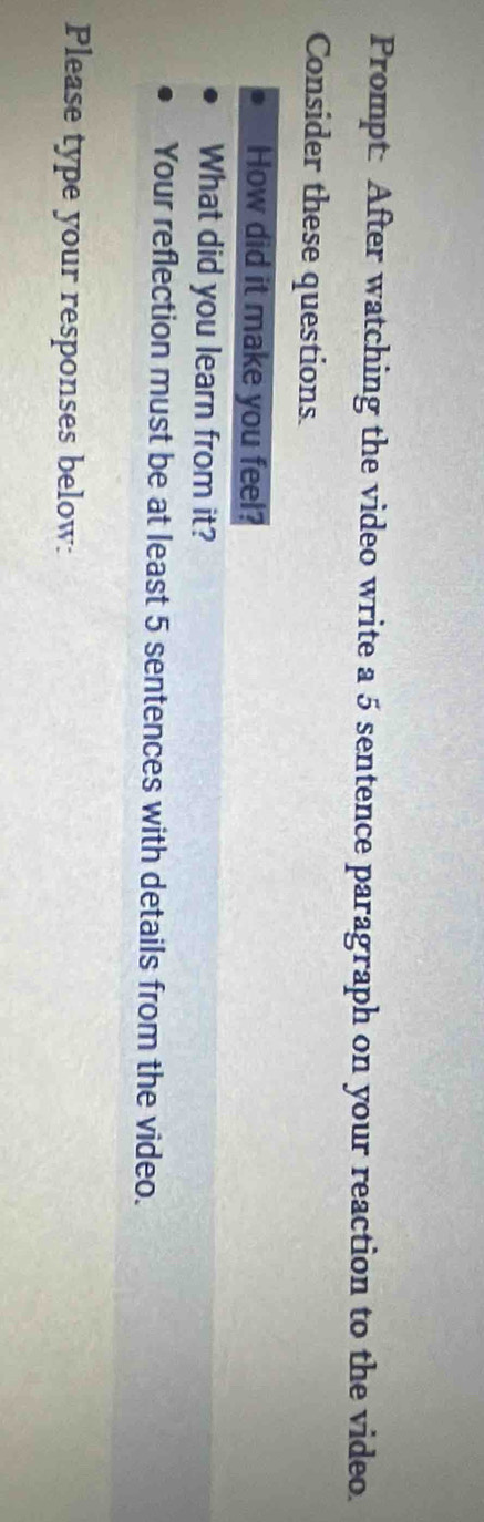 Prompt: After watching the video write a 5 sentence paragraph on your reaction to the video. 
Consider these questions. 
How did it make you feel? 
What did you learn from it? 
Your reflection must be at least 5 sentences with details from the video. 
Please type your responses below: