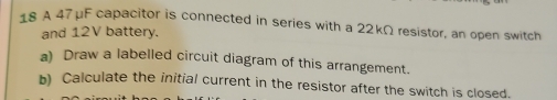 A 47 μF capacitor is connected in series with a 22kΩ resistor, an open switch 
and 12V battery. 
a) Draw a labelled circuit diagram of this arrangement. 
b) Calculate the initial current in the resistor after the switch is closed.